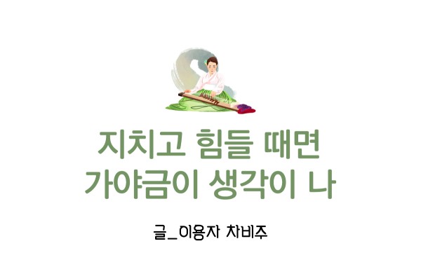 지치고 힘들 때면 가야금이 생각이 나. 글_이용자 차비주